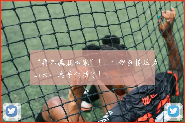 “再不赢就回家”！LPL积分榜压力山大，选手们拼了！