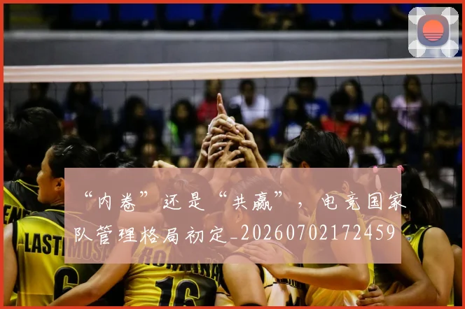 “内卷”还是“共赢”，电竞国家队管理格局初定_20260702172459