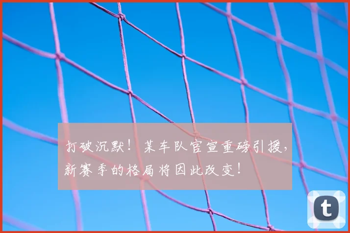 打破沉默！某车队官宣重磅引援，新赛季的格局将因此改变！