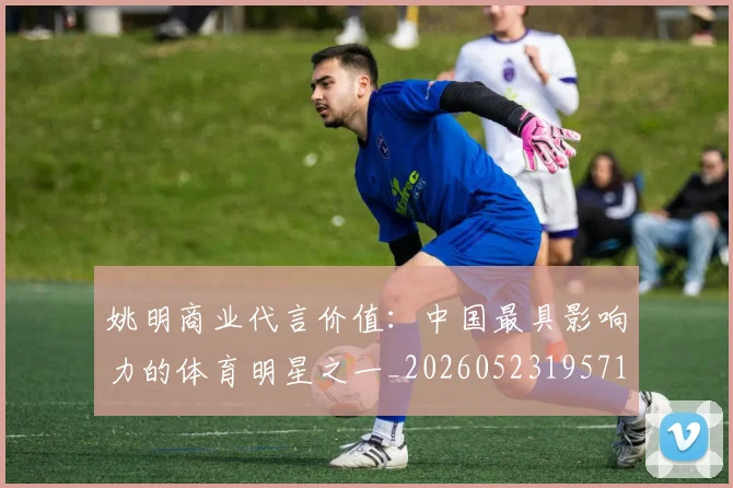 姚明商业代言价值：中国最具影响力的体育明星之一_20260523195714