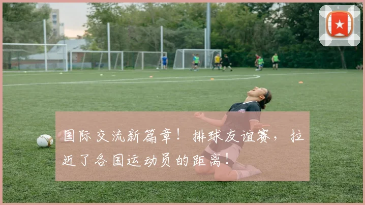 国际交流新篇章！排球友谊赛，拉近了各国运动员的距离！
