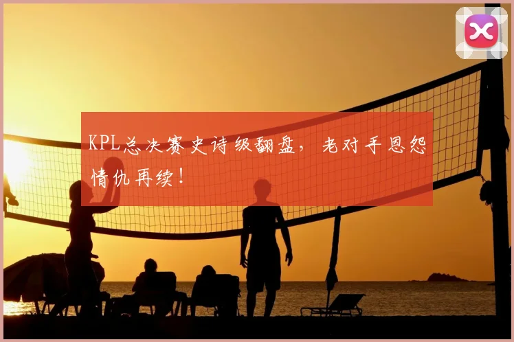 KPL总决赛史诗级翻盘，老对手恩怨情仇再续！