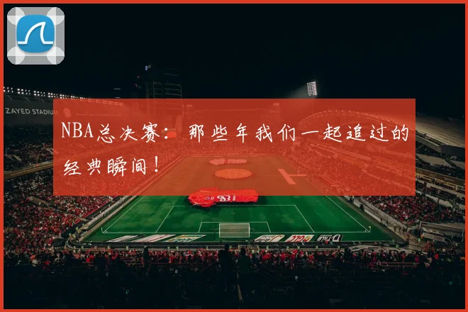 NBA总决赛：那些年我们一起追过的经典瞬间！