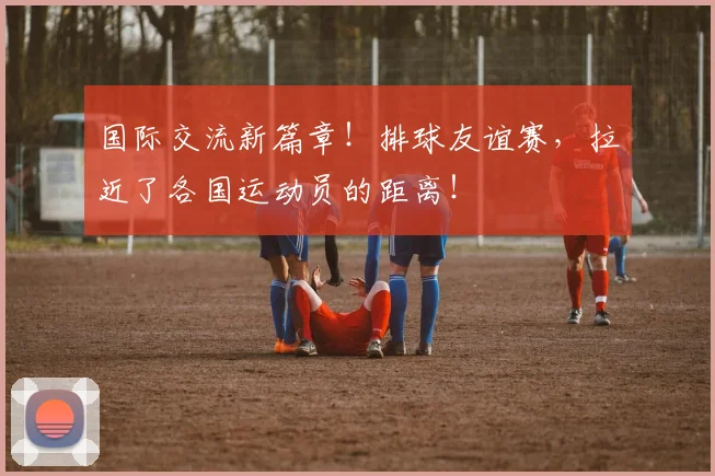 国际交流新篇章！排球友谊赛，拉近了各国运动员的距离！